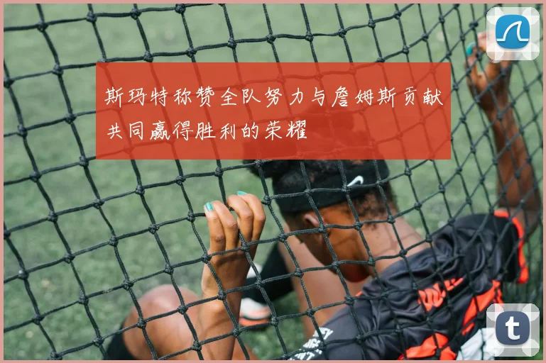 斯玛特称赞全队努力与詹姆斯贡献共同赢得胜利的荣耀
