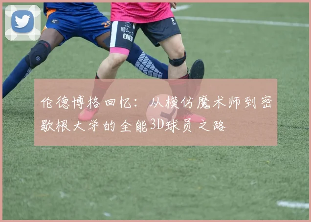 伦德博格回忆：从模仿魔术师到密歇根大学的全能3D球员之路