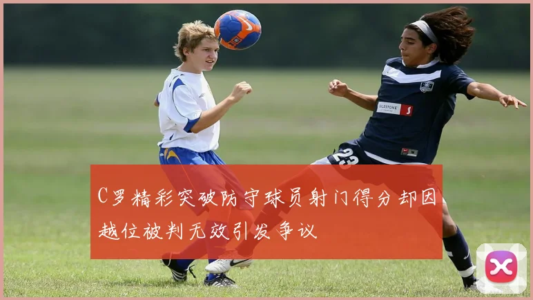 C罗精彩突破防守球员射门得分却因越位被判无效引发争议