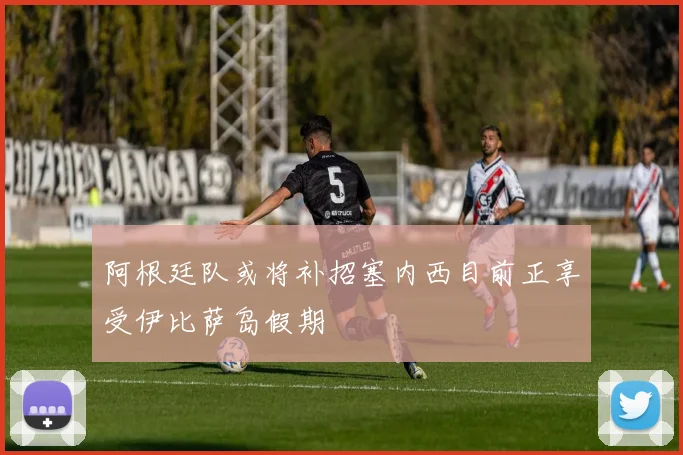 阿根廷队或将补招塞内西目前正享受伊比萨岛假期