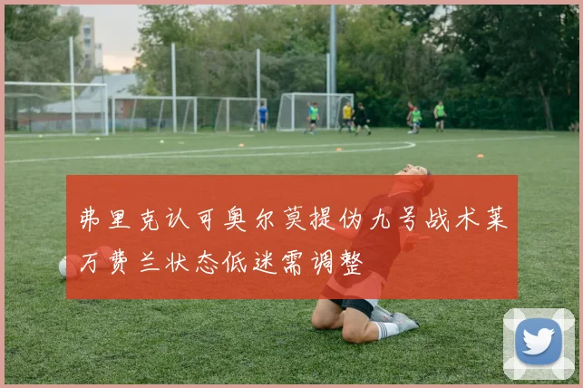 弗里克认可奥尔莫提伪九号战术莱万费兰状态低迷需调整