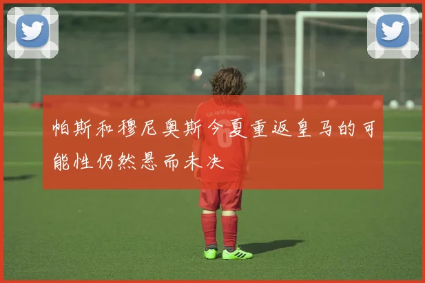 帕斯和穆尼奥斯今夏重返皇马的可能性仍然悬而未决