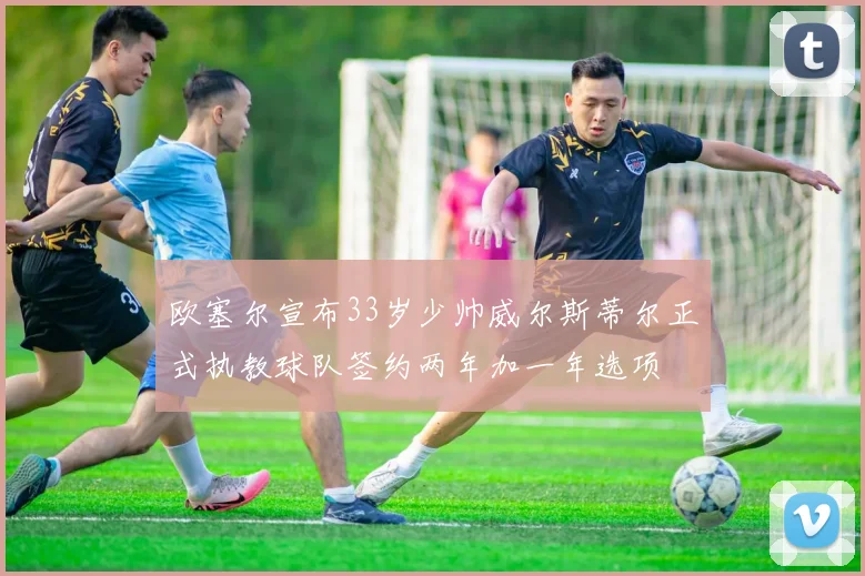 欧塞尔宣布33岁少帅威尔斯蒂尔正式执教球队签约两年加一年选项
