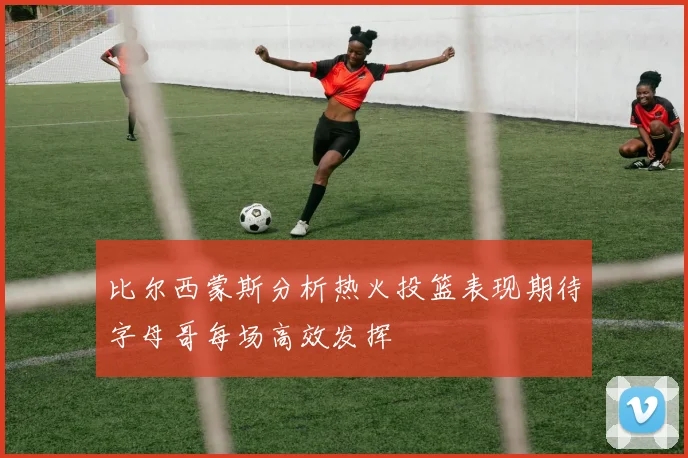 比尔西蒙斯分析热火投篮表现期待字母哥每场高效发挥