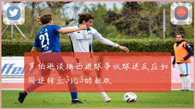 罗伯逊谈梅西进球争议球迷反应如同逆转至3比3的狂欢