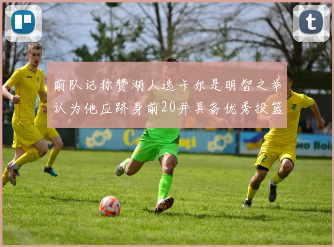 前队记称赞湖人选卡尔是明智之举认为他应跻身前20并具备优秀投篮和防守能力