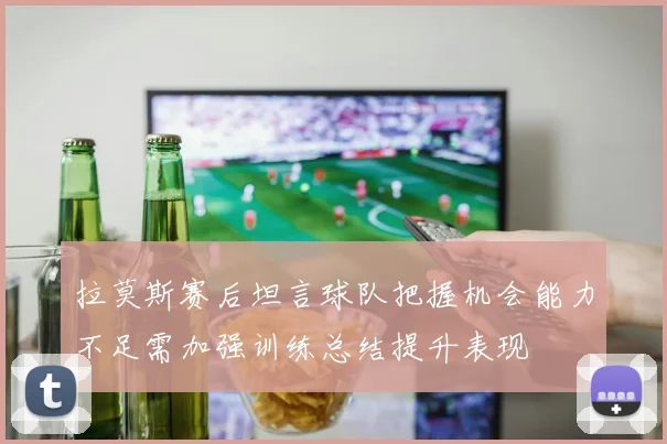 拉莫斯赛后坦言球队把握机会能力不足需加强训练总结提升表现