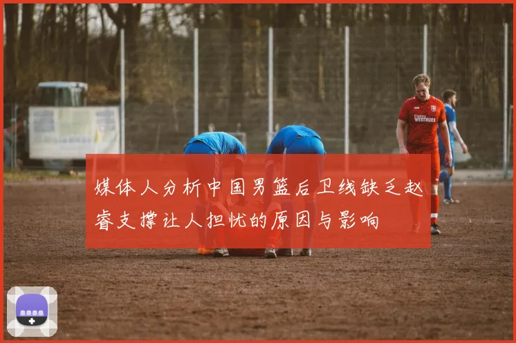 媒体人分析中国男篮后卫线缺乏赵睿支撑让人担忧的原因与影响