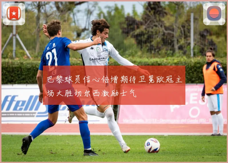 巴黎球员信心倍增期待卫冕欧冠主场大胜切尔西激励士气