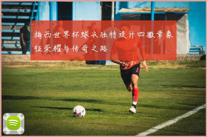 梅西世界杯球衣独特设计四徽章象征荣耀与传奇之路