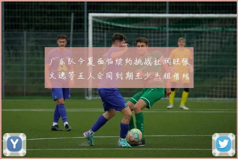 广东队今夏面临续约挑战杜润旺张文逸等五人合同到期王少杰租借结束