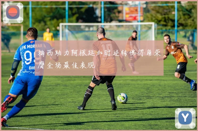 梅西助力阿根廷加时逆转佛得角荣膺全场最佳表现
