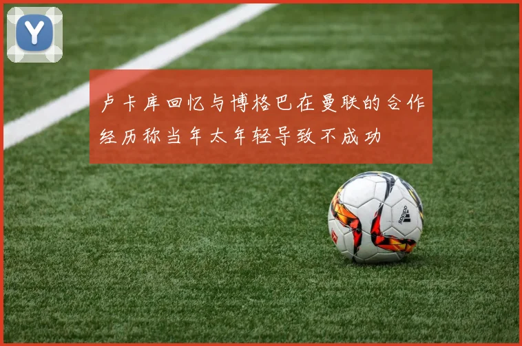 卢卡库回忆与博格巴在曼联的合作经历称当年太年轻导致不成功