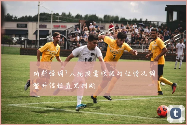 纳斯强调7人轮换需根据对位情况调整并信任直觉判断