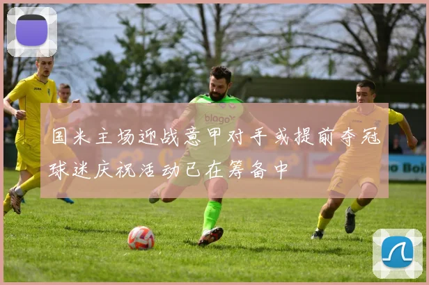 国米主场迎战意甲对手或提前夺冠球迷庆祝活动已在筹备中