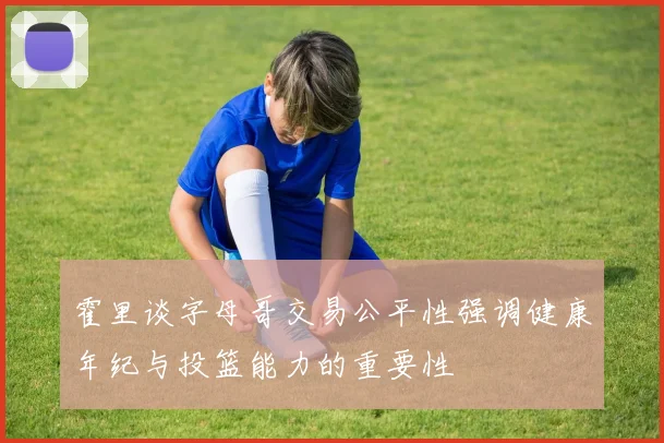 霍里谈字母哥交易公平性强调健康年纪与投篮能力的重要性