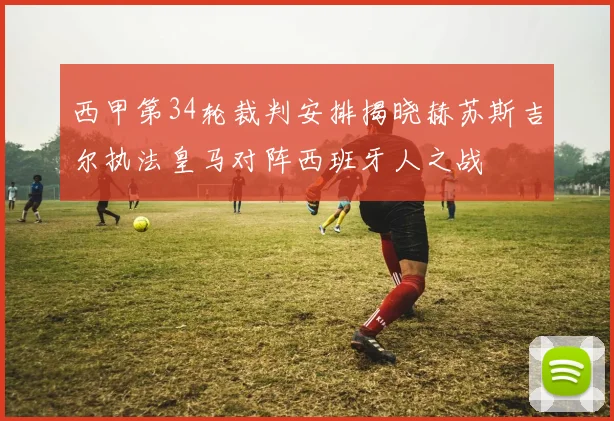 西甲第34轮裁判安排揭晓赫苏斯吉尔执法皇马对阵西班牙人之战