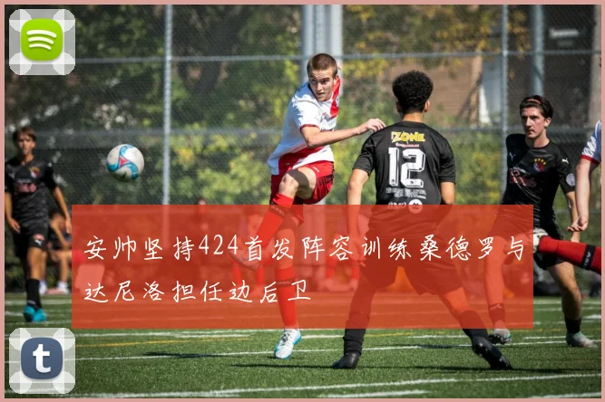 安帅坚持424首发阵容训练桑德罗与达尼洛担任边后卫