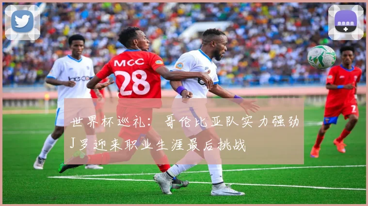世界杯巡礼：哥伦比亚队实力强劲J罗迎来职业生涯最后挑战