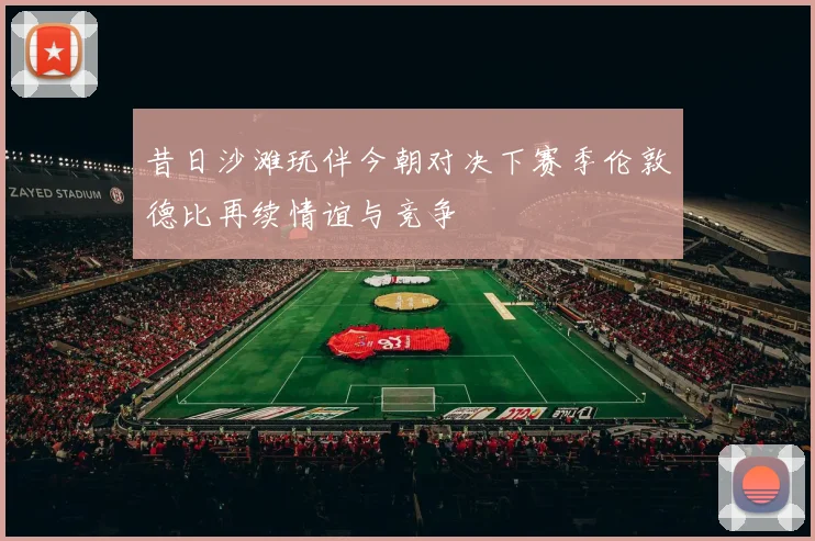 昔日沙滩玩伴今朝对决下赛季伦敦德比再续情谊与竞争