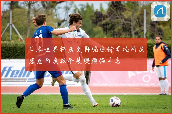 日本世界杯历史再现逆转奇迹两度落后两度扳平展现顽强斗志