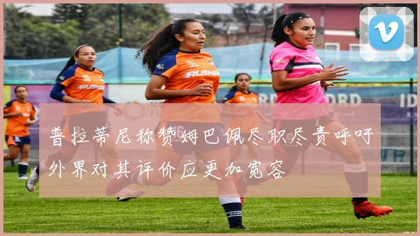 普拉蒂尼称赞姆巴佩尽职尽责呼吁外界对其评价应更加宽容